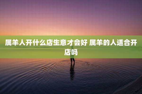 属羊人开什么店生意才会好 属羊的人适合开店吗