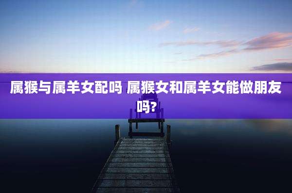 属猴与属羊女配吗 属猴女和属羊女能做朋友吗?