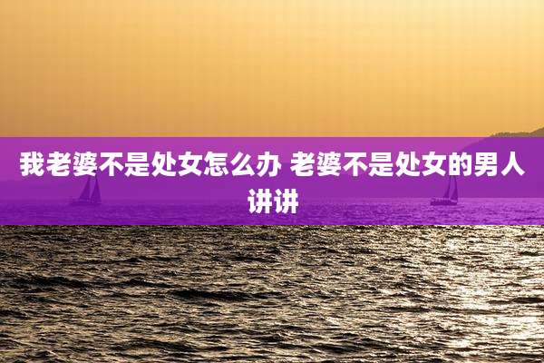 我老婆不是处女怎么办 老婆不是处女的男人讲讲