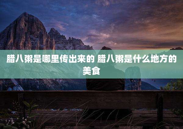 腊八粥是哪里传出来的 腊八粥是什么地方的美食