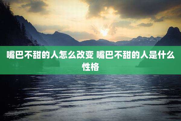 嘴巴不甜的人怎么改变 嘴巴不甜的人是什么性格