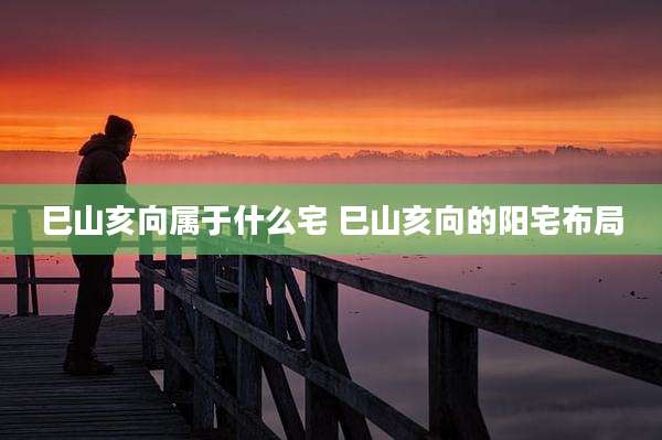 巳山亥向属于什么宅 巳山亥向的阳宅布局