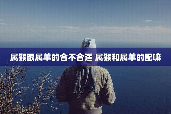 属猴跟属羊的合不合适 属猴和属羊的配嘛