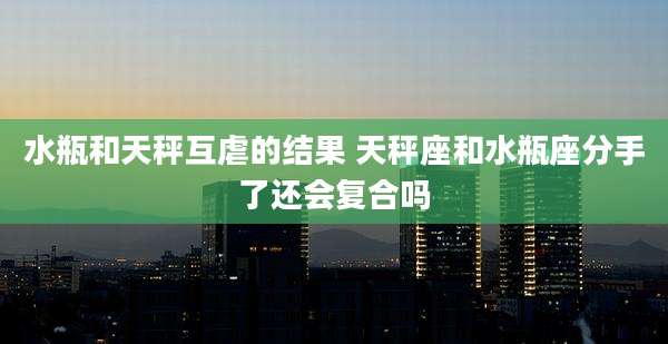 水瓶和天秤互虐的结果 天秤座和水瓶座分手了还会复合吗