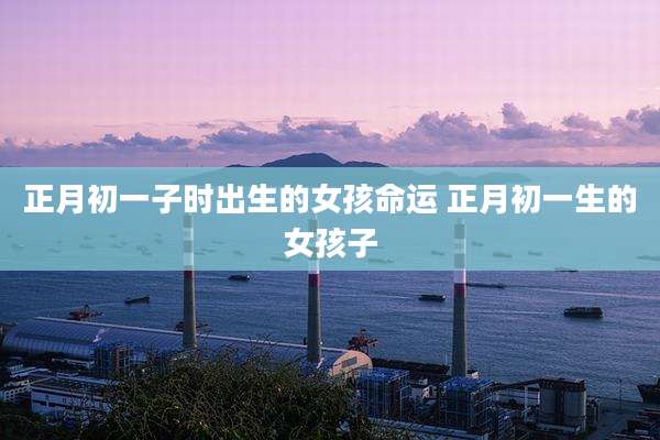 正月初一子时出生的女孩命运 正月初一生的女孩子
