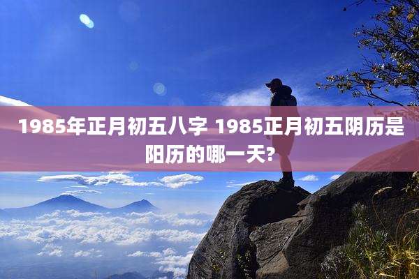 1985年正月初五八字 1985正月初五阴历是阳历的哪一天?