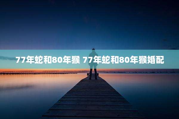 77年蛇和80年猴 77年蛇和80年猴婚配