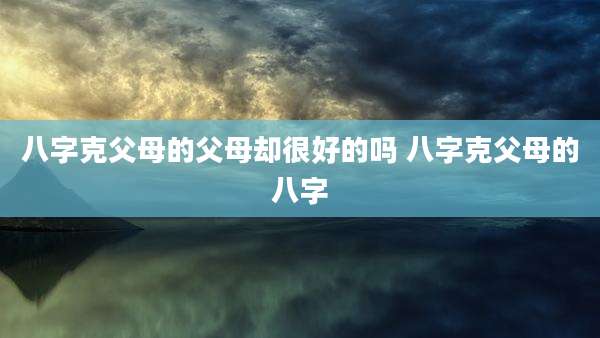 八字克父母的父母却很好的吗 八字克父母的八字