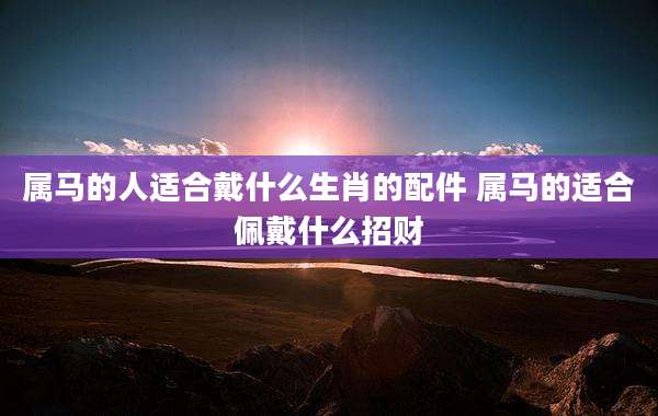 属马的人适合戴什么生肖的配件 属马的适合佩戴什么招财