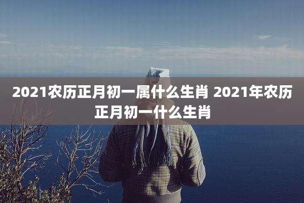2021农历正月初一属什么生肖 2021年农历正月初一什么生肖