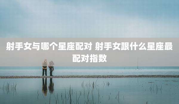 射手女与哪个星座配对 射手女跟什么星座最配对指数