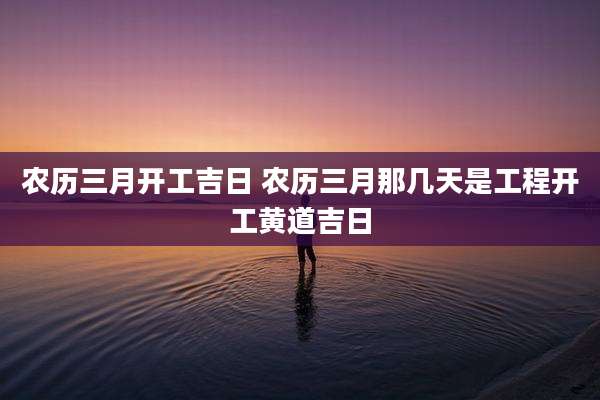 农历三月开工吉日 农历三月那几天是工程开工黄道吉日