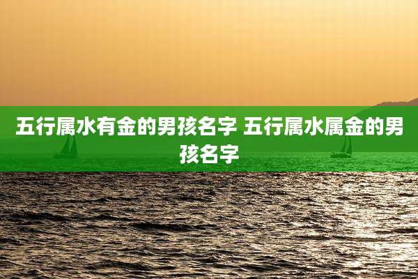 五行属水有金的男孩名字 五行属水属金的男孩名字