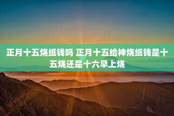 正月十五烧纸钱吗 正月十五给神烧纸钱是十五烧还是十六早上烧