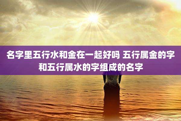 名字里五行水和金在一起好吗 五行属金的字和五行属水的字组成的名字