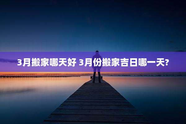 3月搬家哪天好 3月份搬家吉日哪一天?