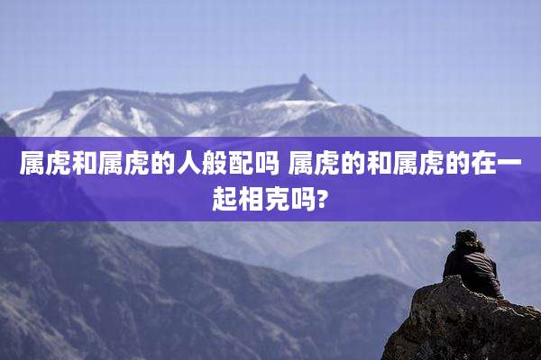 属虎和属虎的人般配吗 属虎的和属虎的在一起相克吗?
