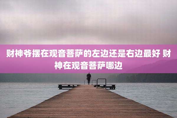 财神爷摆在观音菩萨的左边还是右边最好 财神在观音菩萨哪边