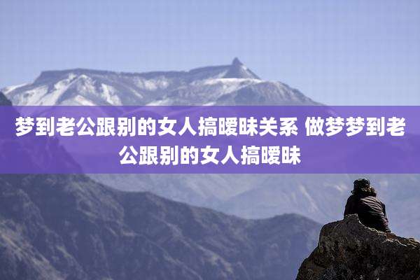 梦到老公跟别的女人搞暧昧关系 做梦梦到老公跟别的女人搞暧昧