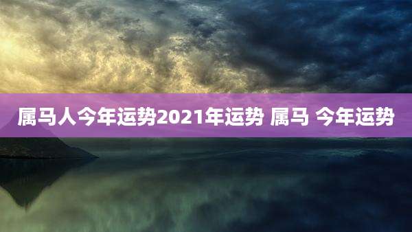 属马人今年运势2021年运势 属马 今年运势