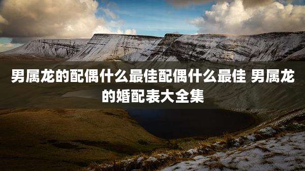 男属龙的配偶什么最佳配偶什么最佳 男属龙的婚配表大全集