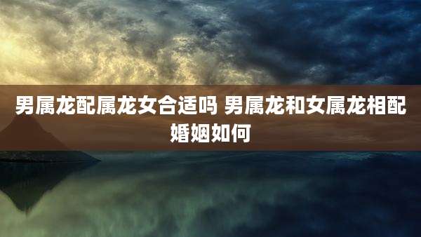 男属龙配属龙女合适吗 男属龙和女属龙相配婚姻如何