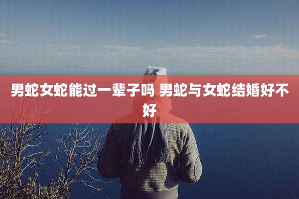 男蛇女蛇能过一辈子吗 男蛇与女蛇结婚好不好