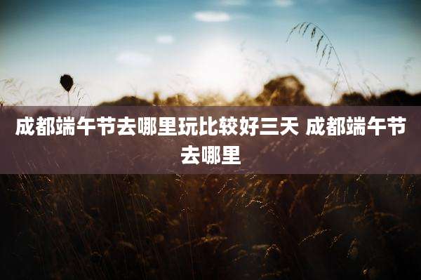 成都端午节去哪里玩比较好三天 成都端午节去哪里