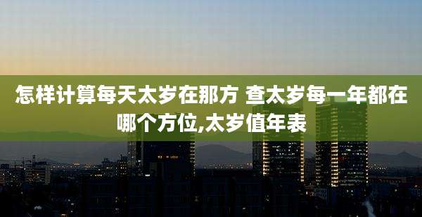 怎样计算每天太岁在那方 查太岁每一年都在哪个方位,太岁值年表