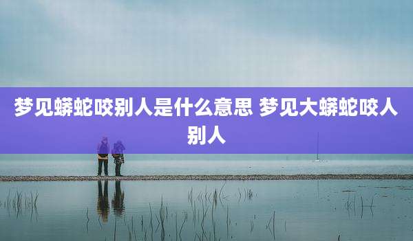 梦见蟒蛇咬别人是什么意思 梦见大蟒蛇咬人别人
