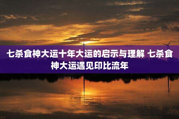 七杀食神大运十年大运的启示与理解 七杀食神大运遇见印比流年