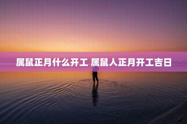 属鼠正月什么开工 属鼠人正月开工吉日