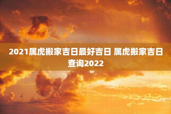 2021属虎搬家吉日最好吉日 属虎搬家吉日查询2022