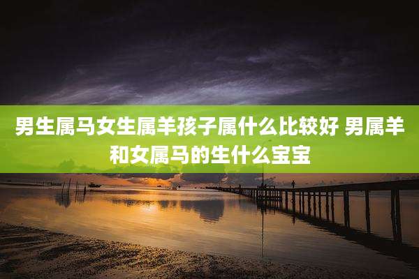 男生属马女生属羊孩子属什么比较好 男属羊和女属马的生什么宝宝
