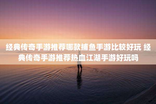 经典传奇手游推荐哪款捕鱼手游比较好玩 经典传奇手游推荐热血江湖手游好玩吗