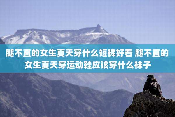 腿不直的女生夏天穿什么短裤好看 腿不直的女生夏天穿运动鞋应该穿什么袜子