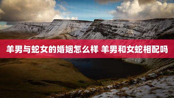 羊男与蛇女的婚姻怎么样 羊男和女蛇相配吗