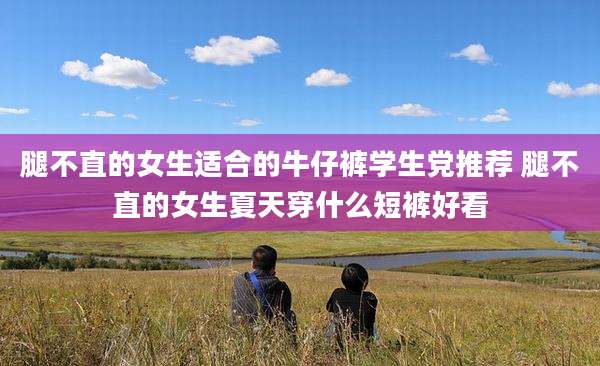 腿不直的女生适合的牛仔裤学生党推荐 腿不直的女生夏天穿什么短裤好看