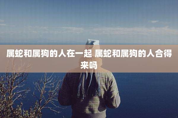 属蛇和属狗的人在一起 属蛇和属狗的人合得来吗
