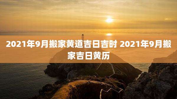 2021年9月搬家黄道吉日吉时 2021年9月搬家吉日黄历