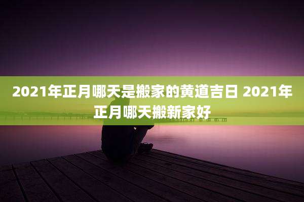 2021年正月哪天是搬家的黄道吉日 2021年正月哪天搬新家好