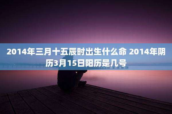 2014年三月十五辰时出生什么命 2014年阴历3月15日阳历是几号