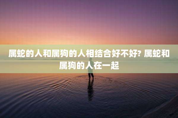 属蛇的人和属狗的人相结合好不好? 属蛇和属狗的人在一起