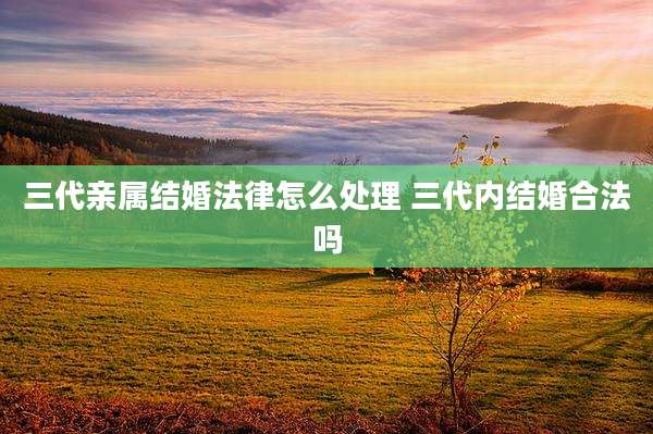 三代亲属结婚法律怎么处理 三代内结婚合法吗