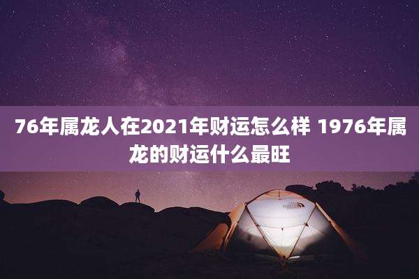76年属龙人在2021年财运怎么样 1976年属龙的财运什么最旺