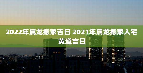 2022年属龙搬家吉日 2021年属龙搬家入宅黄道吉日