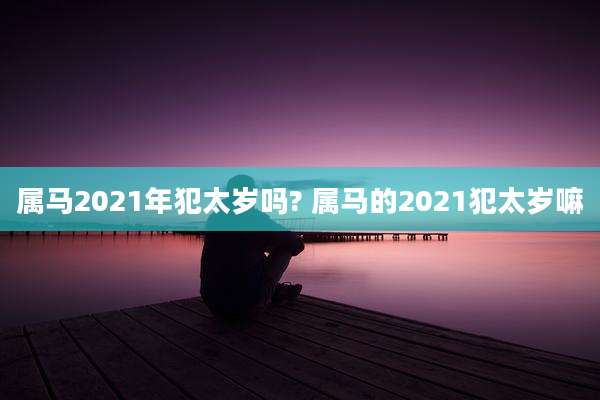 属马2021年犯太岁吗? 属马的2021犯太岁嘛