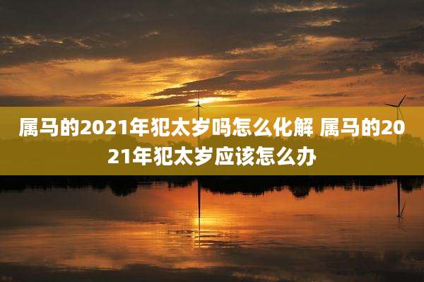 属马的2021年犯太岁吗怎么化解 属马的2021年犯太岁应该怎么办