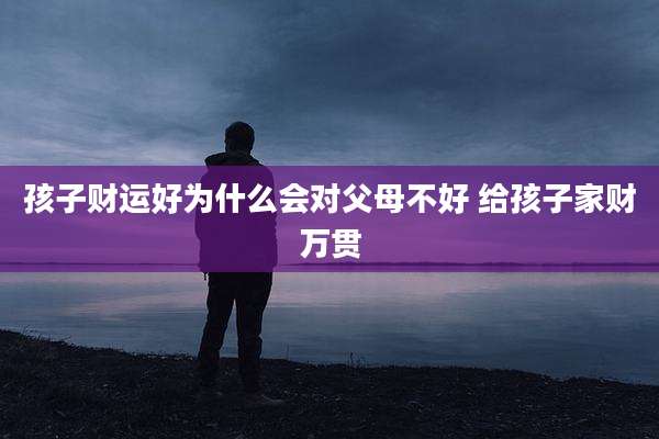 孩子财运好为什么会对父母不好 给孩子家财万贯