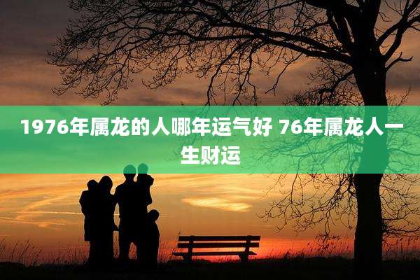 1976年属龙的人哪年运气好 76年属龙人一生财运